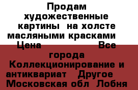 Продам художественные картины  на холсте масляными красками. › Цена ­ 8000-25000 - Все города Коллекционирование и антиквариат » Другое   . Московская обл.,Лобня г.